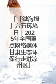 「微海报」六五环境日｜2025年全国重点网络媒体甘肃生态环保行走进凉州区