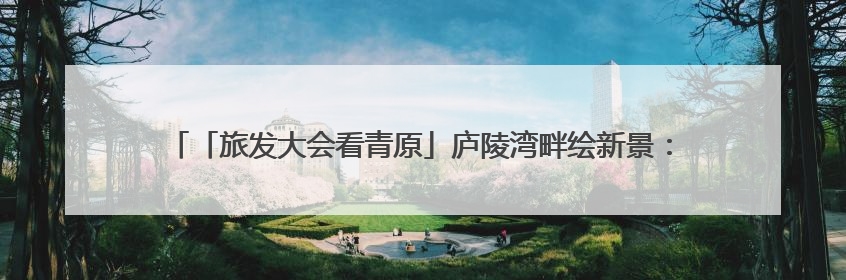 「旅发大会看青原」庐陵湾畔绘新景：采访团沉浸式解码“诗与远方”（图）
