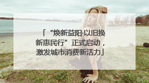 “焕新益阳·以旧换新惠民行”正式启动，激发城市消费新活力