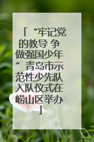 “牢记党的教导 争做强国少年”青岛市示范性少先队入队仪式在崂山区举办