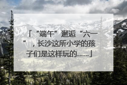 “端午”邂逅“六一”，长沙这所小学的孩子们是这样玩的……