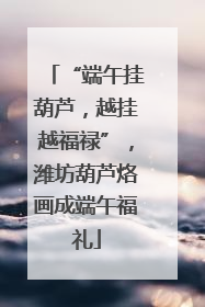 “端午挂葫芦，越挂越福禄”，潍坊葫芦烙画成端午福礼