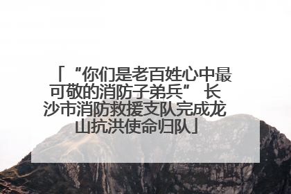 “你们是老百姓心中最可敬的消防子弟兵” 长沙市消防救援支队完成龙山抗洪使命归队