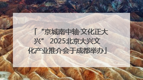 “京城南中轴·文化正大兴” 2025北京大兴文化产业推介会于成都举办