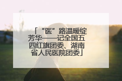 “医”路温暖绽芳华——记全国五四红旗团委、湖南省人民医院团委