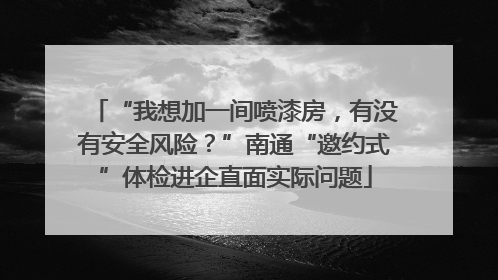 “我想加一间喷漆房，有没有安全风险？”南通“邀约式”体检进企直面实际问题