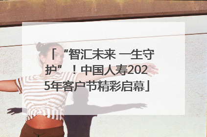 “智汇未来 一生守护”！中国人寿2025年客户节精彩启幕