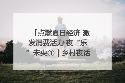 点燃夏日经济 激发消费活力·夜“乐”未央③｜乡村夜话探寻“月下生金”的“共富密码”