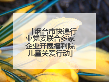 烟台市快递行业党委联合多家企业开展福利院儿童关爱行动