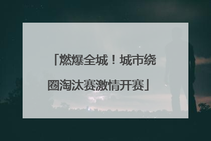 燃爆全城！城市绕圈淘汰赛激情开赛