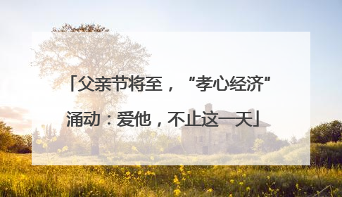 父亲节将至，“孝心经济” 涌动：爱他，不止这一天