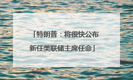 特朗普：将很快公布新任美联储主席任命