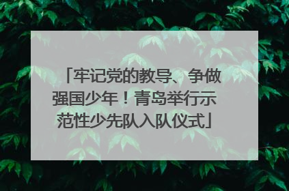 牢记党的教导、争做强国少年！青岛举行示范性少先队入队仪式