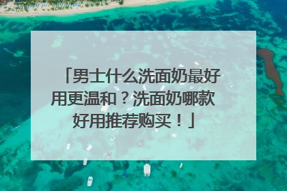 男士什么洗面奶最好用更温和？洗面奶哪款好用推荐购买！