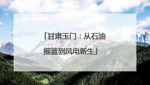 甘肃玉门：从石油摇篮到风电新生