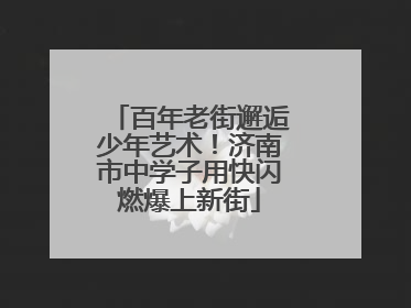 百年老街邂逅少年艺术！济南市中学子用快闪燃爆上新街