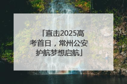 直击2025高考首日，常州公安护航梦想启航