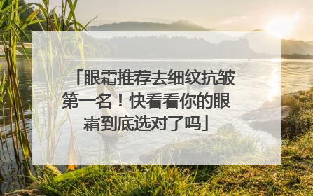 眼霜推荐去细纹抗皱第一名！快看看你的眼霜到底选对了吗