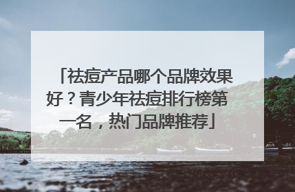 祛痘产品哪个品牌效果好？青少年祛痘排行榜第一名，热门品牌推荐