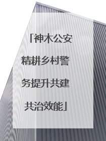 神木公安精耕乡村警务提升共建共治效能