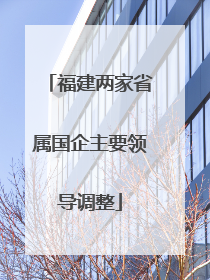 福建两家省属国企主要领导调整