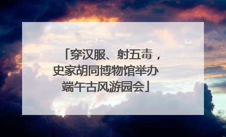 穿汉服、射五毒，史家胡同博物馆举办端午古风游园会
