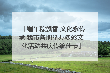 端午粽飘香 文化永传承 我市各地举办多彩文化活动共庆传统佳节
