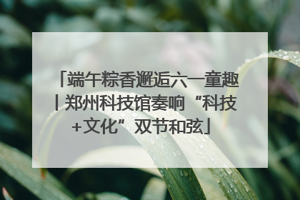 端午粽香邂逅六一童趣丨郑州科技馆奏响“科技+文化”双节和弦