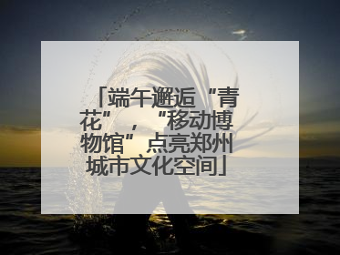 端午邂逅“青花”，“移动博物馆”点亮郑州城市文化空间