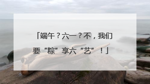 端午？六一？不，我们要“粽”享六“艺”！