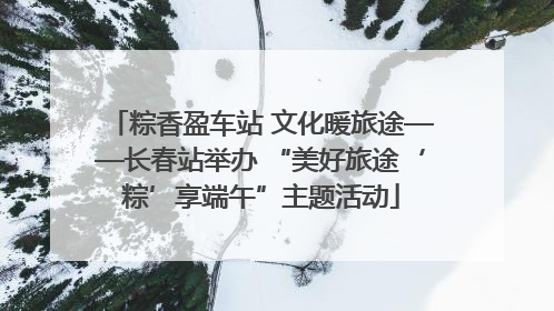 粽香盈车站 文化暖旅途——长春站举办 “美好旅途‘粽’享端午”主题活动