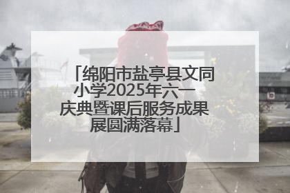绵阳市盐亭县文同小学2025年六一庆典暨课后服务成果展圆满落幕