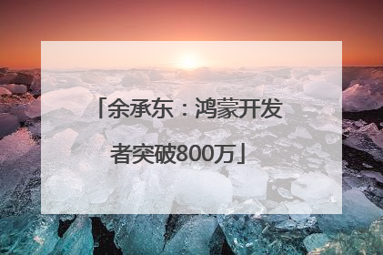 余承东：鸿蒙开发者突破800万