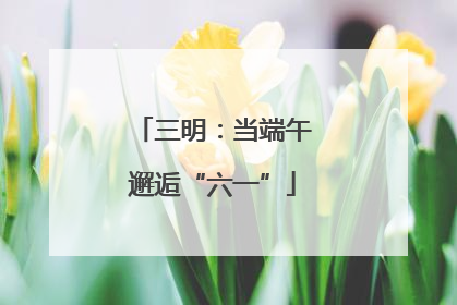 三明：当端午邂逅“六一”