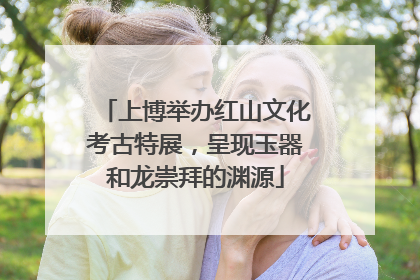 上博举办红山文化考古特展，呈现玉器和龙崇拜的渊源