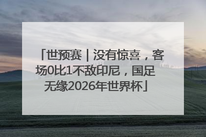 世预赛｜没有惊喜，客场0比1不敌印尼，国足无缘2026年世界杯