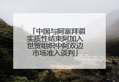 中国与阿塞拜疆实质性结束阿加入世贸组织中阿双边市场准入谈判