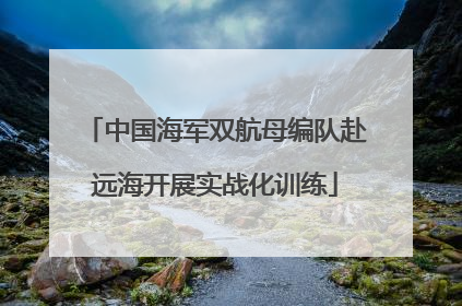 中国海军双航母编队赴远海开展实战化训练
