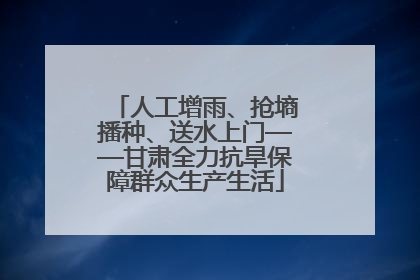 人工增雨、抢墒播种、送水上门——甘肃全力抗旱保障群众生产生活