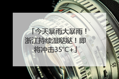 今天暴雨大暴雨！浙江持续湿哒哒！即将冲击35℃+
