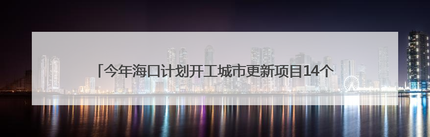 今年海口计划开工城市更新项目14个，总建筑面积约138.2万立方米