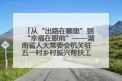 从“出路在哪里”到“幸福在眼前”——湖南省人大常委会机关驻五一村乡村振兴帮扶工作队书写振兴答卷