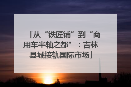 从“铁匠铺”到“商用车半轴之都”：吉林县城接轨国际市场