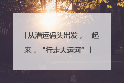 从漕运码头出发，一起来，“行走大运河”