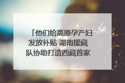 他们给高原孕产妇发放补贴 湖南援藏队协助打造西藏首家高原产儿协同中心