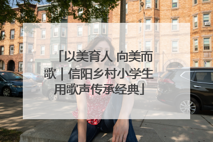 以美育人 向美而歌｜信阳乡村小学生用歌声传承经典