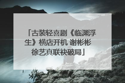 古装轻喜剧《临渊浮生》横店开机 谢彬彬徐艺真联袂破局