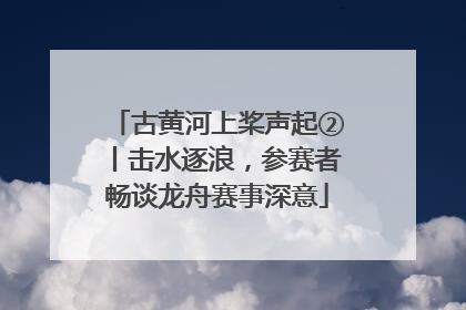 古黄河上桨声起②丨击水逐浪，参赛者畅谈龙舟赛事深意