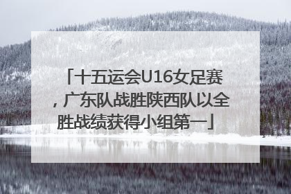 十五运会U16女足赛，广东队战胜陕西队以全胜战绩获得小组第一