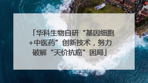 华科生物自研“基因细胞+中医药”创新技术，努力破解“天价抗癌”困局